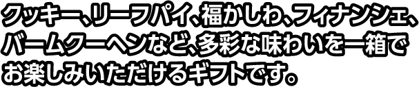 クッキー、リーフパイ、福かしわ、フィナンシェ、バームクーヘンなど、多彩な味わいを一箱でお楽しみいただけるギフトです。