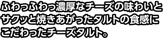 ふわっふわっ濃厚なチーズの味わいとサクッと焼きあがったタルトの食感にこだわったチーズタルト。